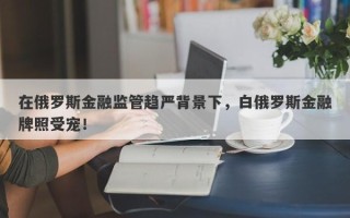 在俄罗斯金融监管趋严背景下，白俄罗斯金融牌照受宠！