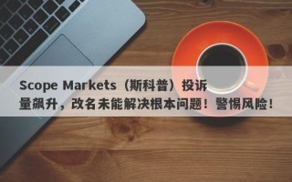 Scope Markets（斯科普）投诉量飙升，改名未能解决根本问题！警惕风险！