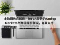 金融圈热点解读，被FCA警告的Amtop Markets出金流程引争议，竟要支付四次费用！