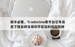 新手必看，Tradeview黑平台引导自愿下载自研交易软件背后的风险陷阱