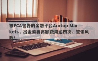 被FCA警告的金融平台Amtop Markets，出金索要高额费用达四次，警惕风险！