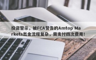 投资警示，被FCA警告的Amtop Markets出金流程复杂，需支付四次费用！