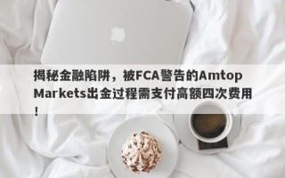 揭秘金融陷阱，被FCA警告的Amtop Markets出金过程需支付高额四次费用！