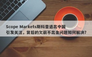 Scope Markets斯科普退出中国引发关注，背后的欠薪不出金问题如何解决？