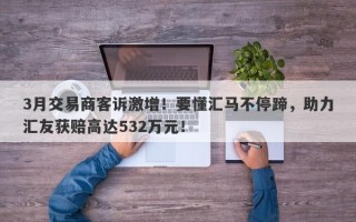 3月交易商客诉激增！要懂汇马不停蹄，助力汇友获赔高达532万元！