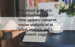 The latest gold price fluctuation real -time update: comprehensive analysis of market analysis and investment suggestions