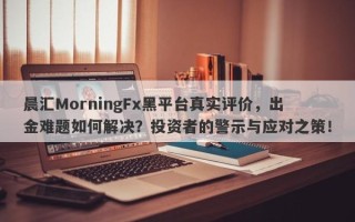 晨汇MorningFx黑平台真实评价，出金难题如何解决？投资者的警示与应对之策！