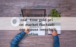 Today's market price real -time gold price: market fluctuations arouse investors' attention