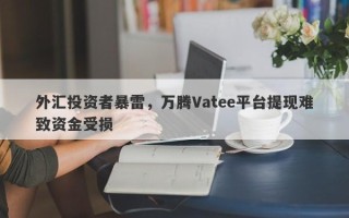 外汇投资者暴雷，万腾Vatee平台提现难致资金受损