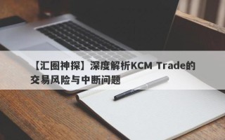 【汇圈神探】深度解析KCM Trade的交易风险与中断问题