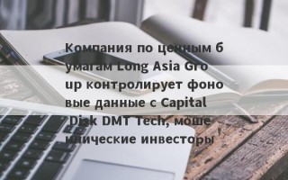 Компания по ценным бумагам Long Asia Group контролирует фоновые данные с Capital Disk DMT Tech, мошеннические инвесторы