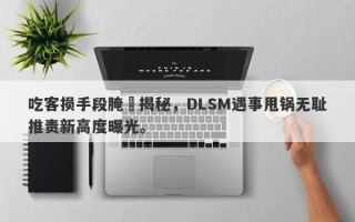 吃客损手段腌臜揭秘，DLSM遇事甩锅无耻推责新高度曝光。