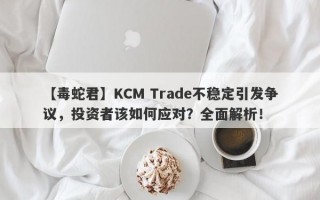 【毒蛇君】KCM Trade不稳定引发争议，投资者该如何应对？全面解析！