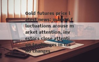 Gold futures price latest news: market fluctuations arouse market attention, investors close attention to changes in trend changes