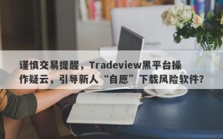 谨慎交易提醒，Tradeview黑平台操作疑云，引导新人“自愿”下载风险软件？