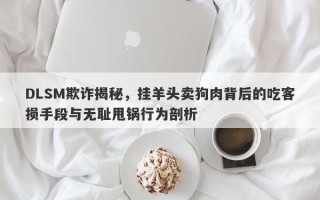 DLSM欺诈揭秘，挂羊头卖狗肉背后的吃客损手段与无耻甩锅行为剖析