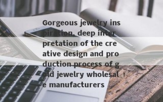 Gorgeous jewelry inspiration, deep interpretation of the creative design and production process of gold jewelry wholesale manufacturers