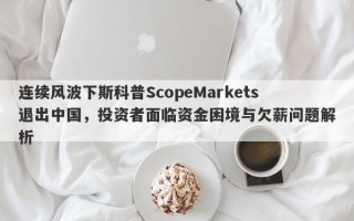 连续风波下斯科普ScopeMarkets退出中国，投资者面临资金困境与欠薪问题解析