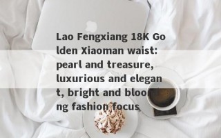 Lao Fengxiang 18K Golden Xiaoman waist: pearl and treasure, luxurious and elegant, bright and blooming fashion focus