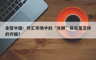 金荣中国：外汇市场中的“光鲜”背后是怎样的诈骗？