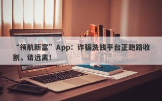 “领航新富”App：诈骗洗钱平台正跑路收割，请远离！