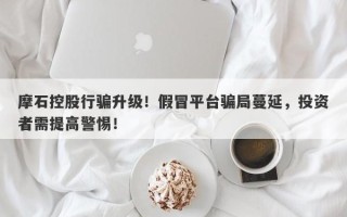 摩石控股行骗升级！假冒平台骗局蔓延，投资者需提高警惕！