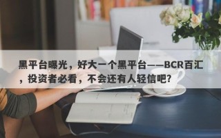 黑平台曝光，好大一个黑平台——BCR百汇，投资者必看，不会还有人轻信吧？