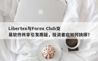 Libertex与Forex Club交易软件共享引发质疑，投资者应如何抉择？