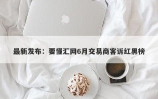 最新发布：要懂汇网6月交易商客诉红黑榜