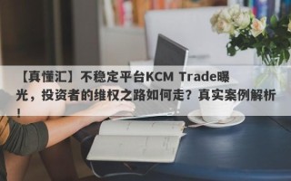 【真懂汇】不稳定平台KCM Trade曝光，投资者的维权之路如何走？真实案例解析！