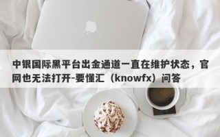 中银国际黑平台出金通道一直在维护状态，官网也无法打开-要懂汇（knowfx）问答