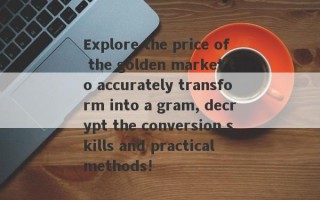 Explore the price of the golden market to accurately transform into a gram, decrypt the conversion skills and practical methods!