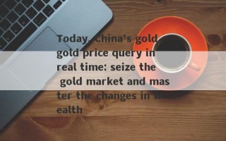 Today, China's gold gold price query in real time: seize the gold market and master the changes in wealth