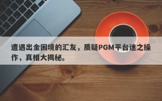 遭遇出金困境的汇友，质疑PGM平台迷之操作，真相大揭秘。