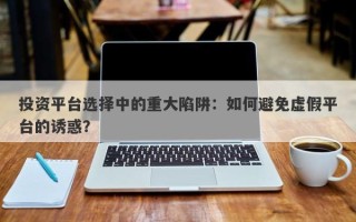 投资平台选择中的重大陷阱：如何避免虚假平台的诱惑？