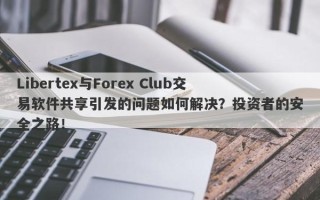 Libertex与Forex Club交易软件共享引发的问题如何解决？投资者的安全之路！