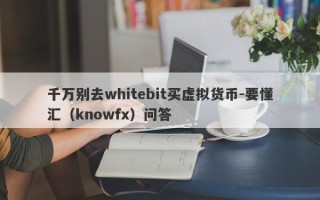 千万别去whitebit买虚拟货币-要懂汇（knowfx）问答