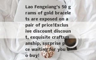 Lao Fengxiang's 50 grams of gold bracelets are exposed on a pair of price!Exclusive discount discount, exquisite craftsmanship, surprise price waiting for you to buy!