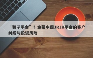 “骗子平台”？金荣中国JRJR平台的客户纠纷与投资风险