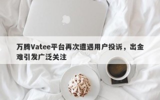 万腾Vatee平台再次遭遇用户投诉，出金难引发广泛关注