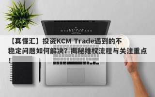 【真懂汇】投资KCM Trade遇到的不稳定问题如何解决？揭秘维权流程与关注重点！