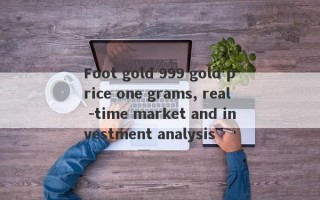 Foot gold 999 gold price one grams, real -time market and investment analysis