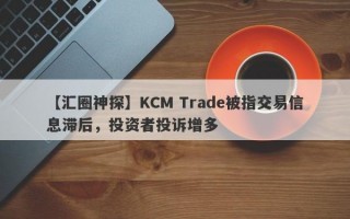 【汇圈神探】KCM Trade被指交易信息滞后，投资者投诉增多