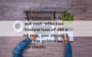 999 Gold is replaced with the old, it is not cost -effective!Comparison of old and new, you should know the golden exchange cheats