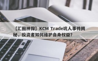 【汇圈神探】KCM Trade坑人事件揭秘，投资者如何维护自身权益？