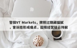 警探VT Markets，牌照过期藏猫腻，客诉隐形成痛点，超限经营疑云待解