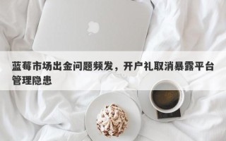 蓝莓市场出金问题频发，开户礼取消暴露平台管理隐患