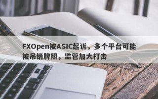 FXOpen被ASIC起诉，多个平台可能被吊销牌照，监管加大打击