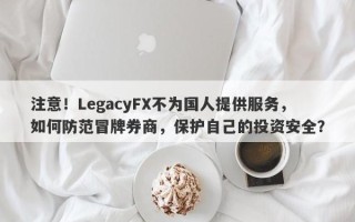 注意！LegacyFX不为国人提供服务，如何防范冒牌券商，保护自己的投资安全？