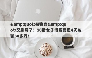 &quot;杀猪盘&quot;又刷屏了！90后女子借贷套现4天被骗30多万！